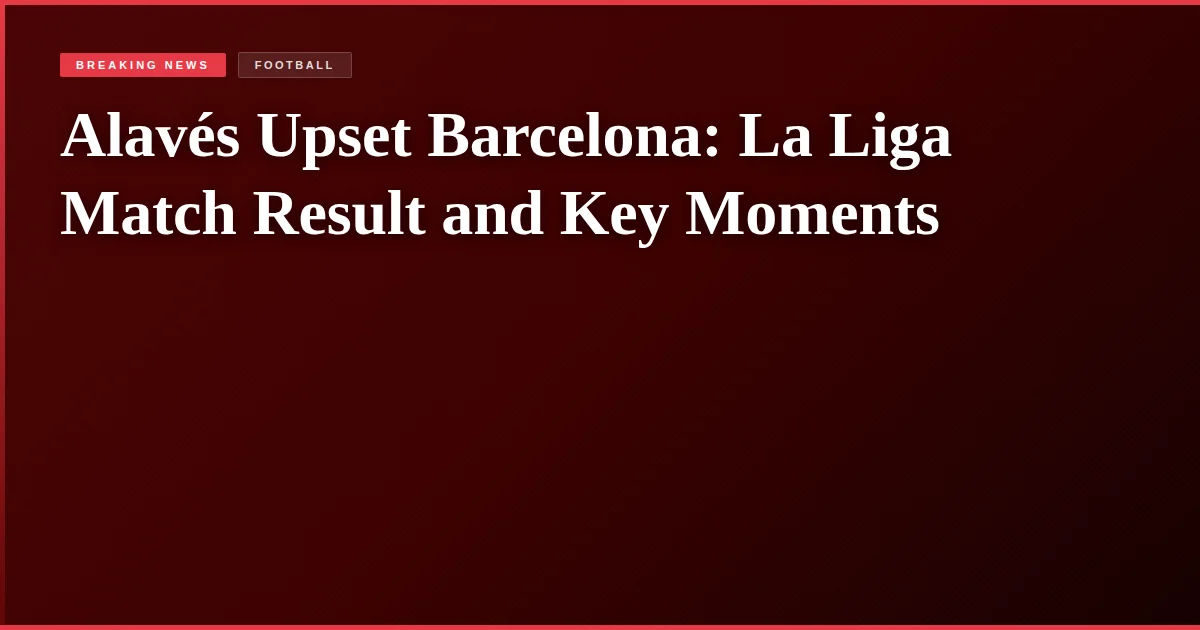 Alavés Upset Barcelona: La Liga Match Result and Key Moments