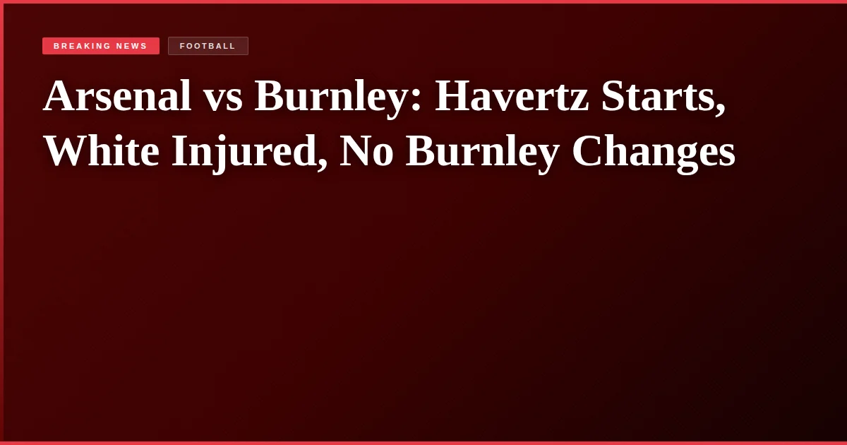 Arsenal vs Burnley: Havertz Starts, White Injured, No Burnley Changes