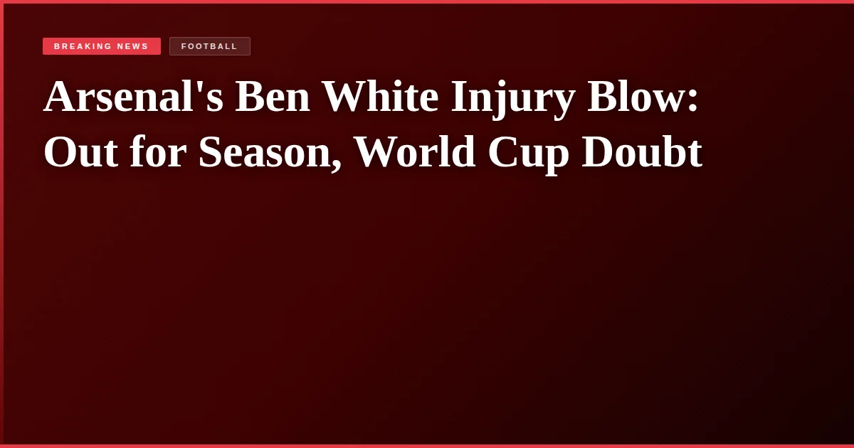 Arsenal's Ben White Injury Blow: Out for Season, World Cup Doubt