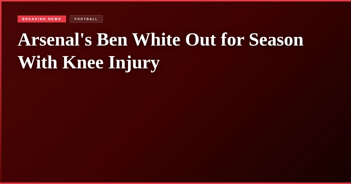 Arsenal's Ben White Out for Season With Knee Injury