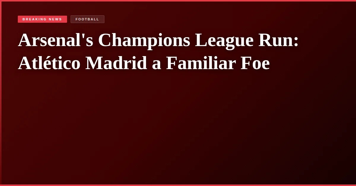 Arsenal's Champions League Run: Atlético Madrid a Familiar Foe
