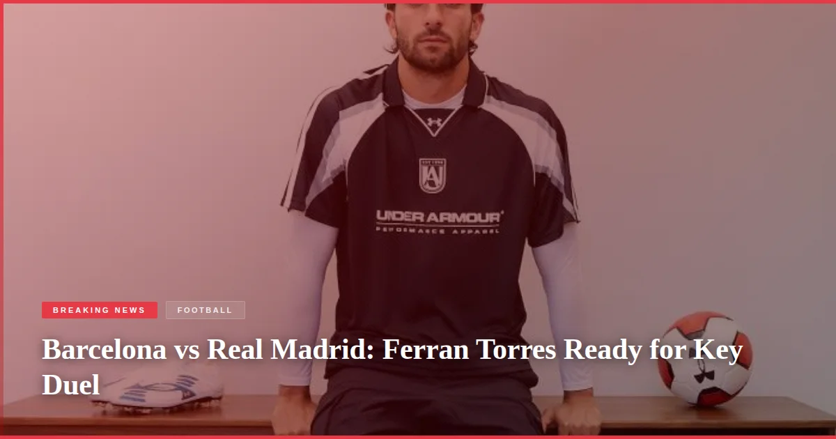Barcelona vs Real Madrid: Ferran Torres Ready for Key Duel