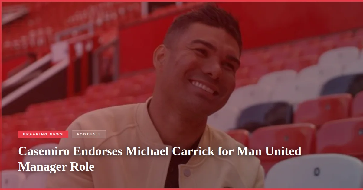 Casemiro Endorses Michael Carrick for Man United Manager Role