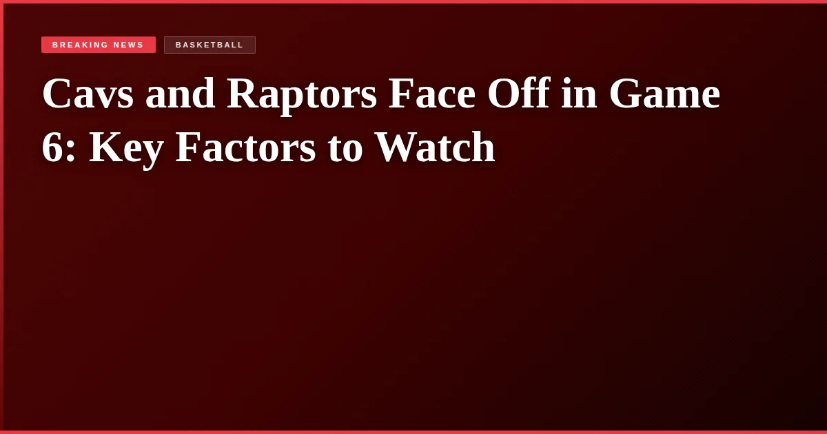 Cavs and Raptors Face Off in Game 6: Key Factors to Watch