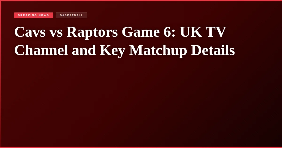 Cavs vs Raptors Game 6: UK TV Channel and Key Matchup Details
