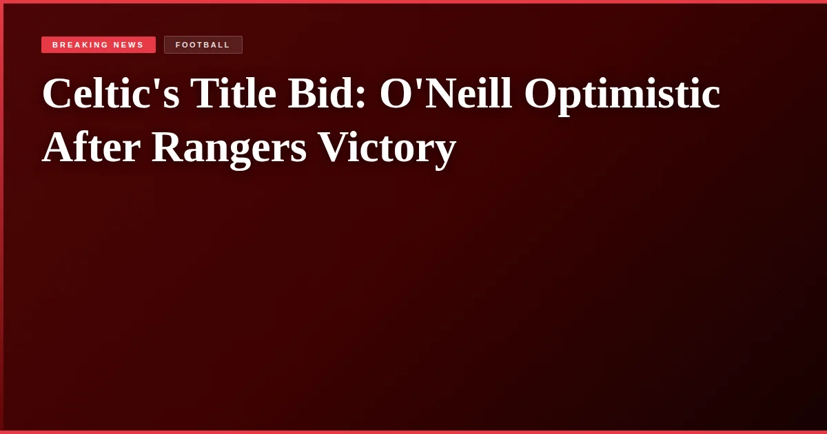 Celtic's Title Bid: O'Neill Optimistic After Rangers Victory