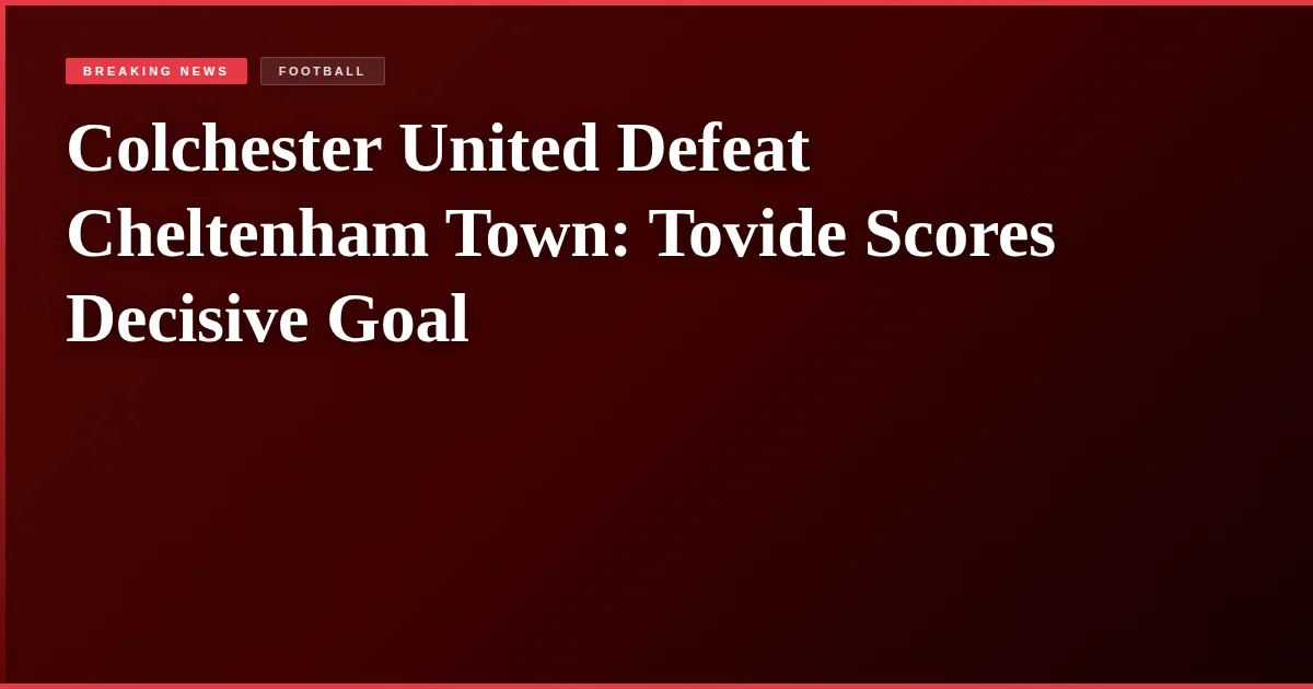 Colchester United Defeat Cheltenham Town: Tovide Scores Decisive Goal