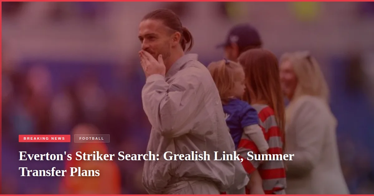 Everton's Striker Search: Grealish Link, Summer Transfer Plans
