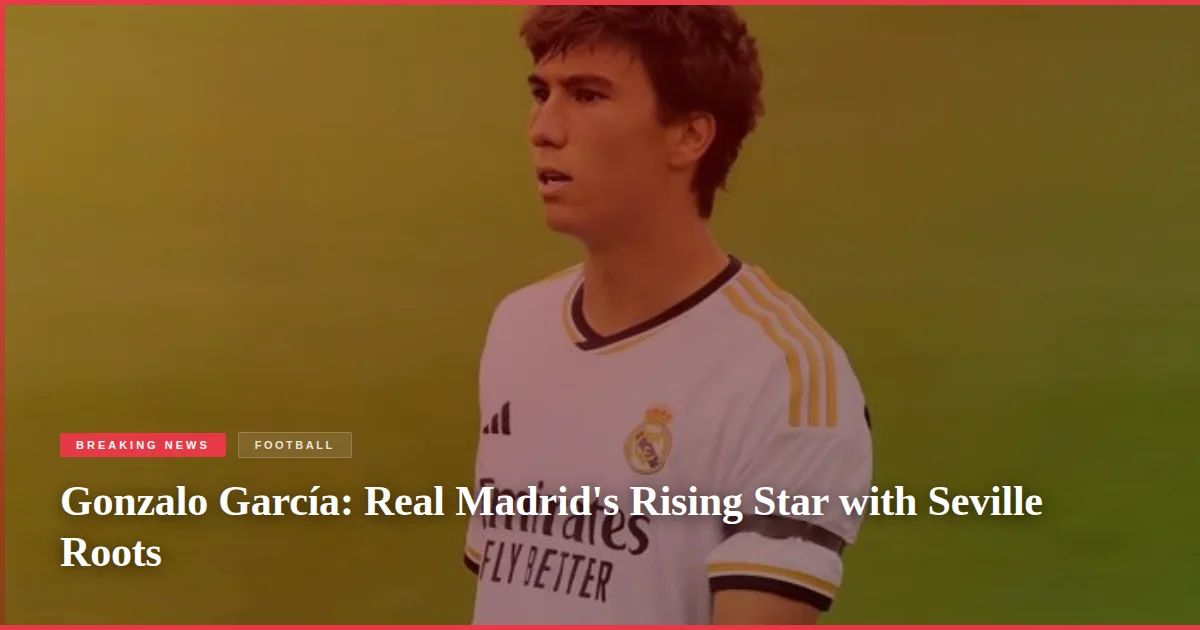 Gonzalo García: Real Madrid's Rising Star with Seville Roots