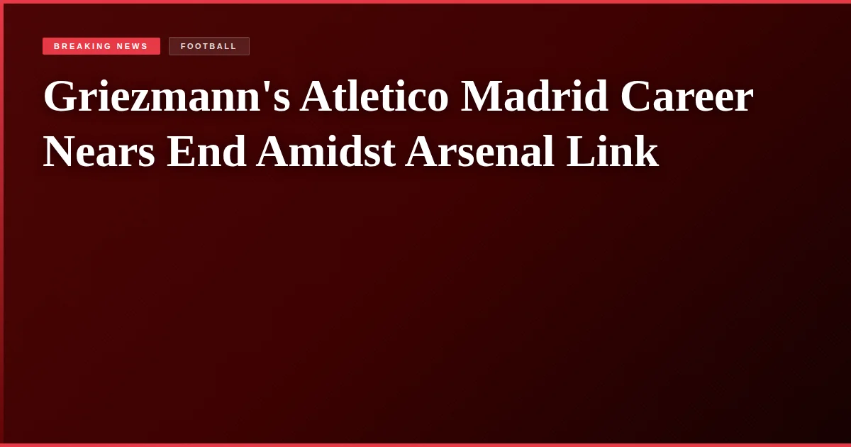 Griezmann's Atletico Madrid Career Nears End Amidst Arsenal Link