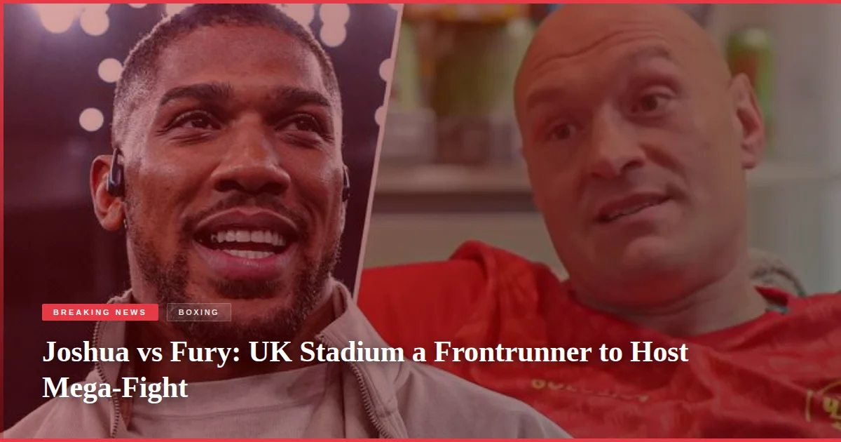 Joshua vs Fury: UK Stadium a Frontrunner to Host Mega-Fight