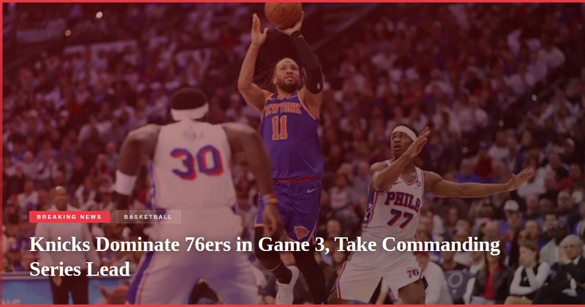 Knicks Dominate 76ers in Game 3, Take Commanding Series Lead