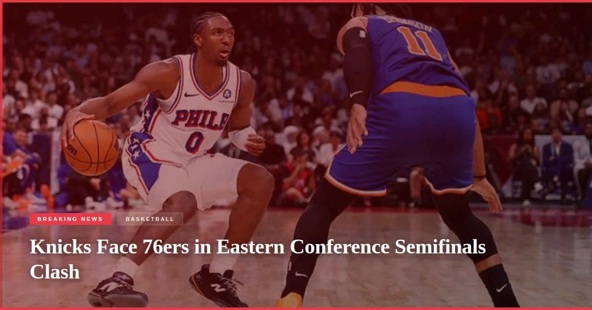 Knicks Face 76ers in Eastern Conference Semifinals Clash