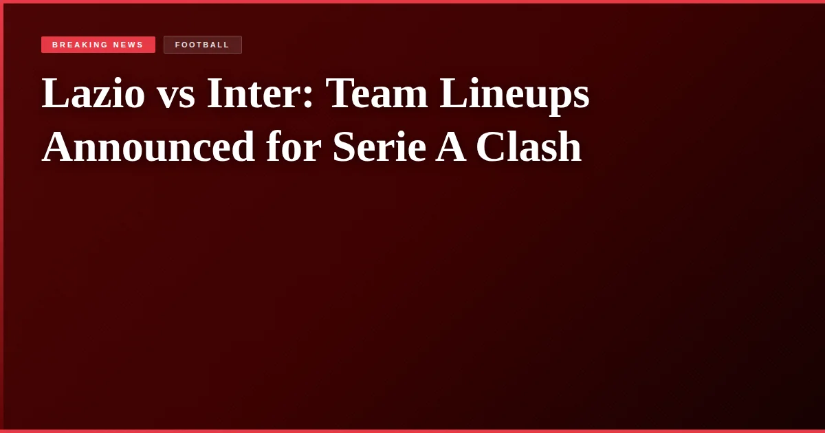 Lazio vs Inter: Team Lineups Announced for Serie A Clash