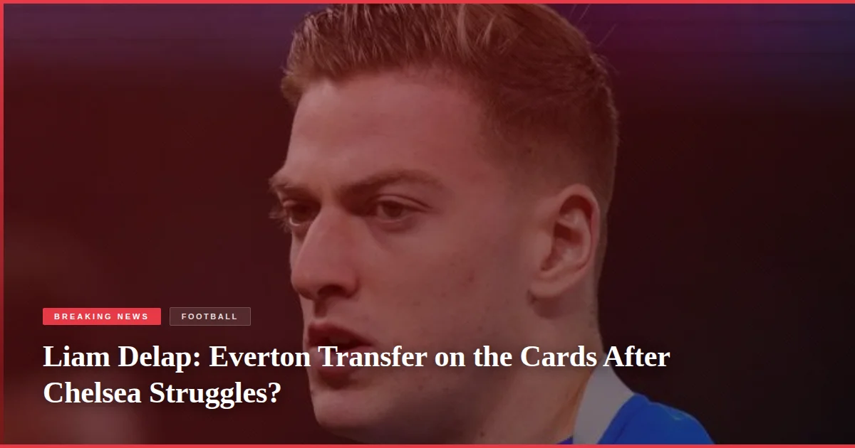 Liam Delap: Everton Transfer on the Cards After Chelsea Struggles?