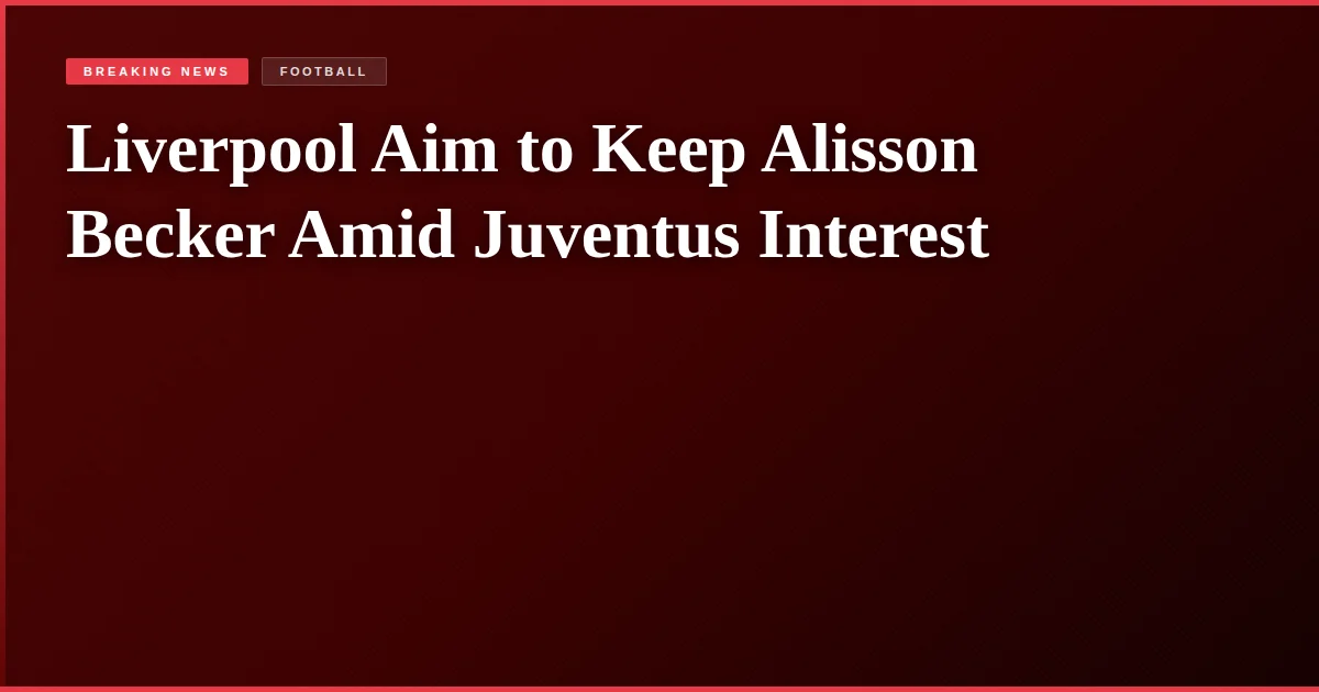 Liverpool Aim to Keep Alisson Becker Amid Juventus Interest