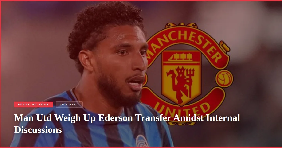 Man Utd Weigh Up Ederson Transfer Amidst Internal Discussions