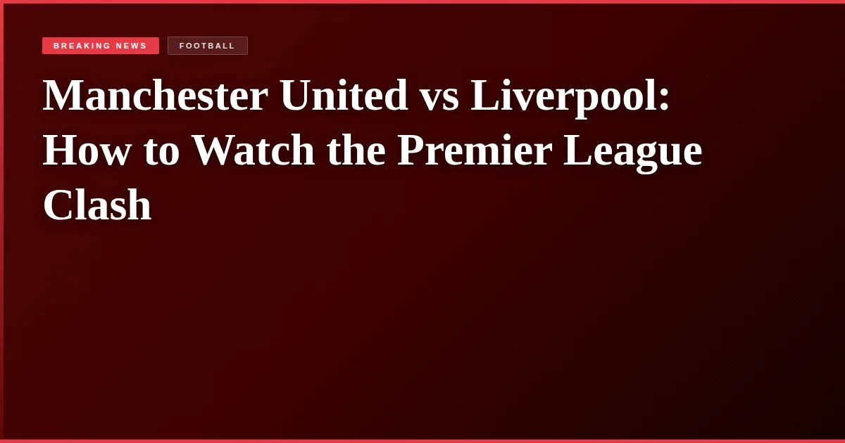 Manchester United vs Liverpool: How to Watch the Premier League Clash