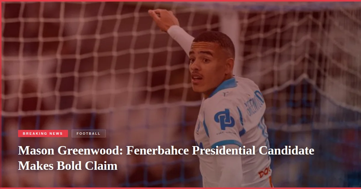 Mason Greenwood: Fenerbahce Presidential Candidate Makes Bold Claim