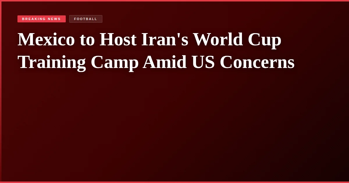 Mexico to Host Iran's World Cup Training Camp Amid US Concerns