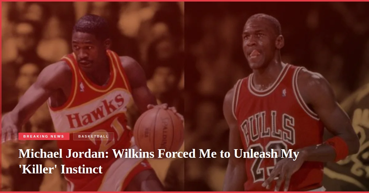 Michael Jordan: Wilkins Forced Me to Unleash My 'Killer' Instinct