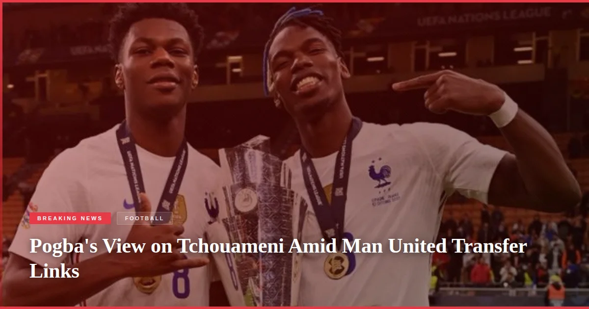 Pogba's View on Tchouameni Amid Man United Transfer Links