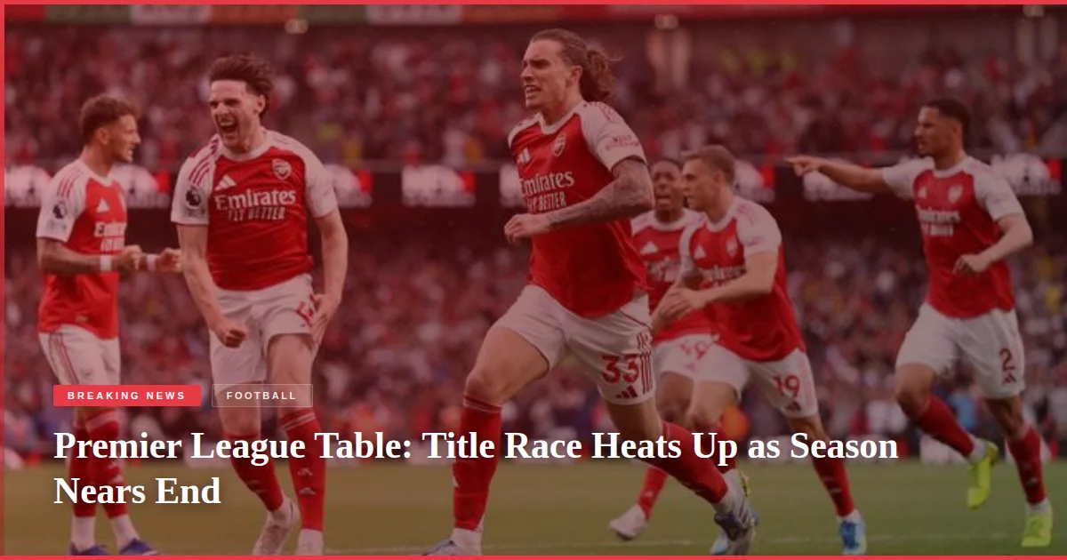 Premier League Table: Title Race Heats Up as Season Nears End