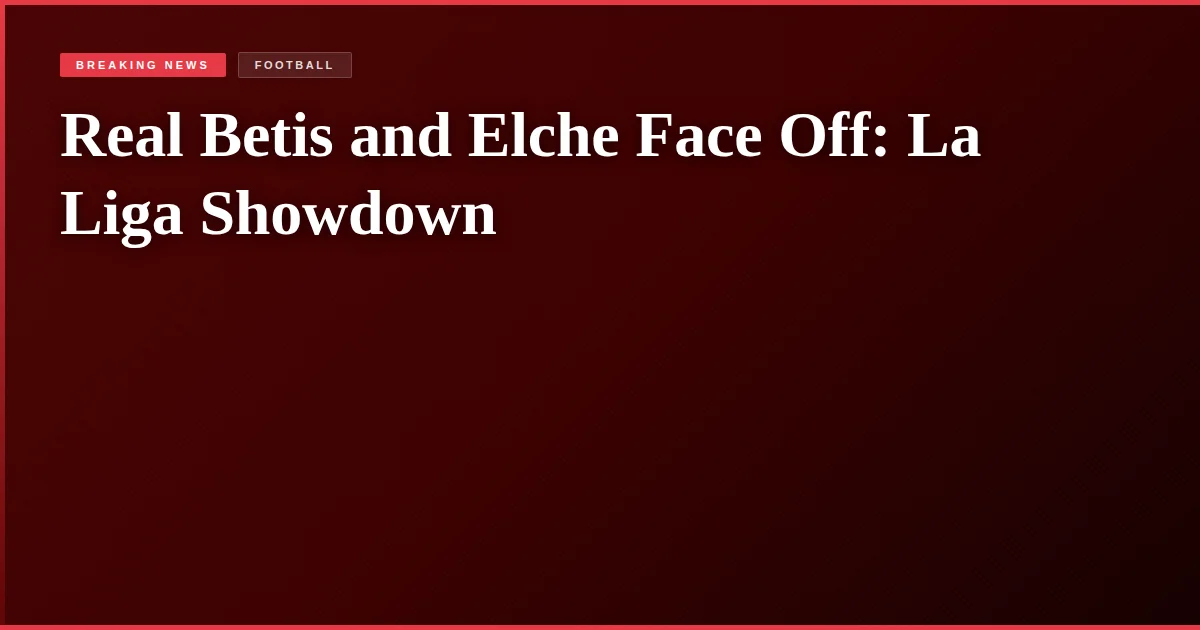 Real Betis and Elche Face Off: La Liga Showdown