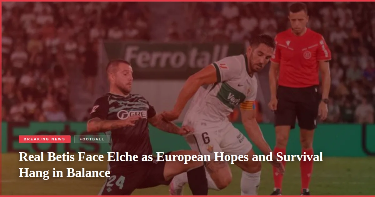 Real Betis Face Elche as European Hopes and Survival Hang in Balance