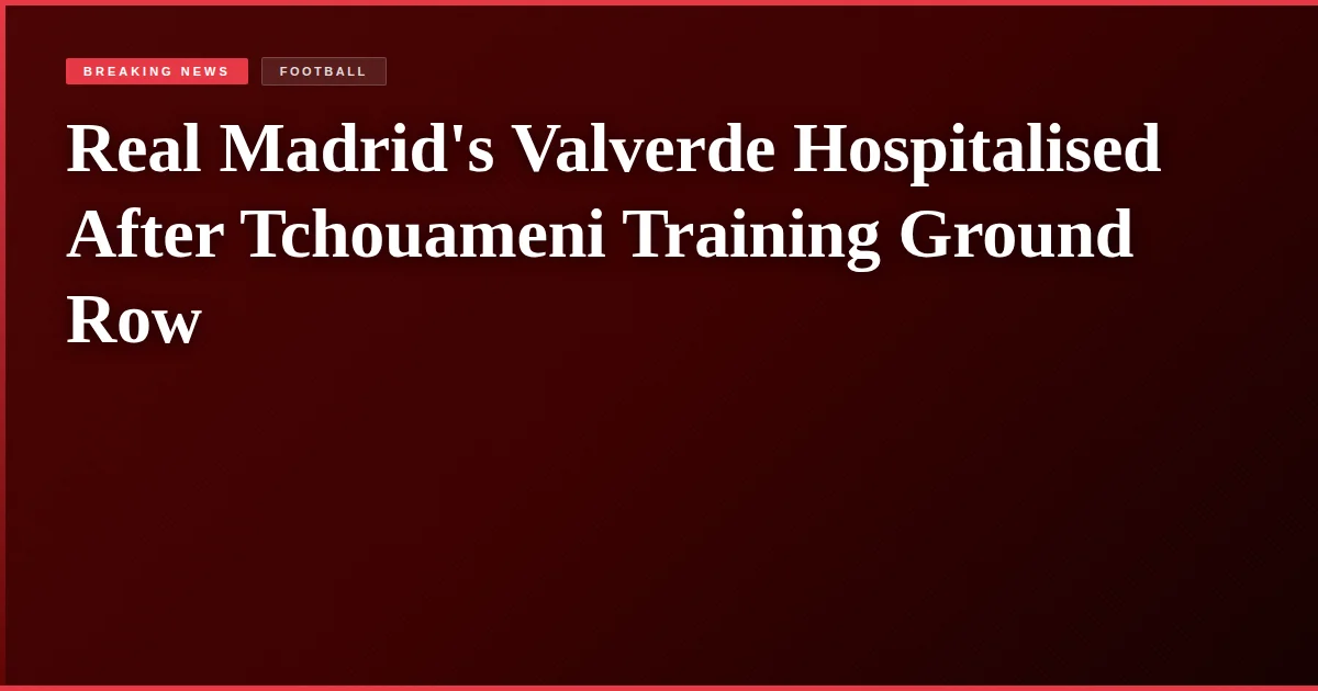 Real Madrid's Valverde Hospitalised After Tchouameni Training Ground Row