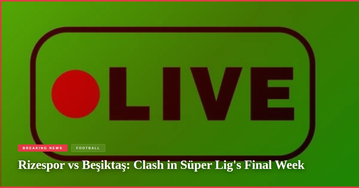 Rizespor vs Beşiktaş: Clash in Süper Lig's Final Week