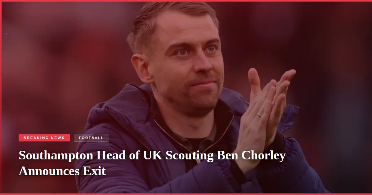 Southampton Head of UK Scouting Ben Chorley Announces Exit