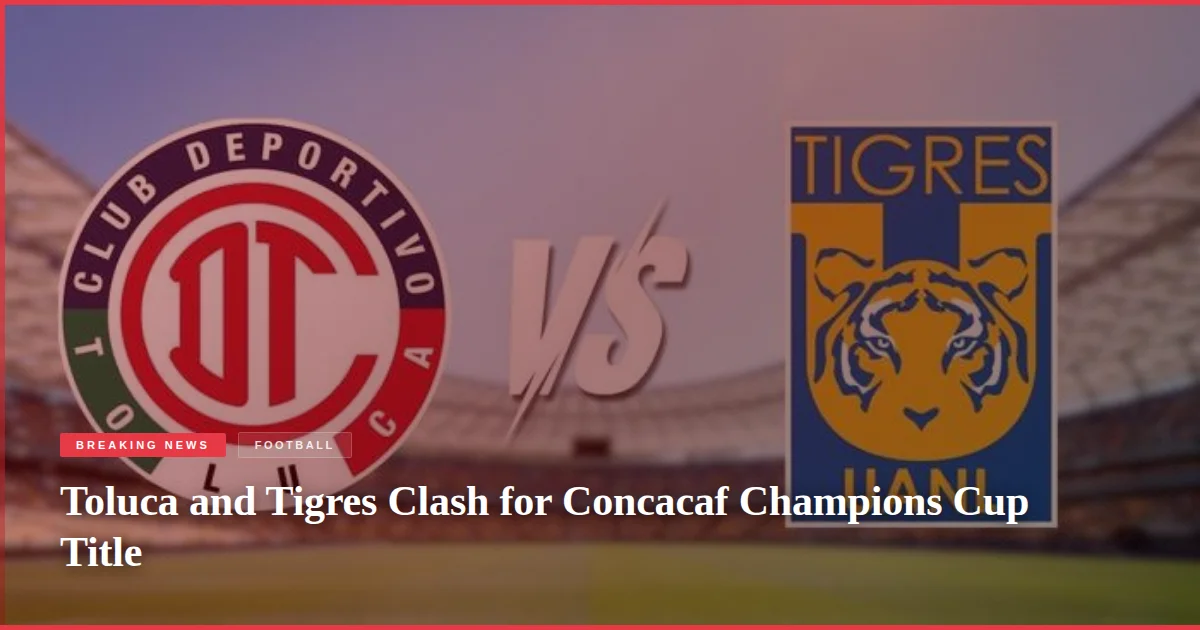 Toluca and Tigres Clash for Concacaf Champions Cup Title