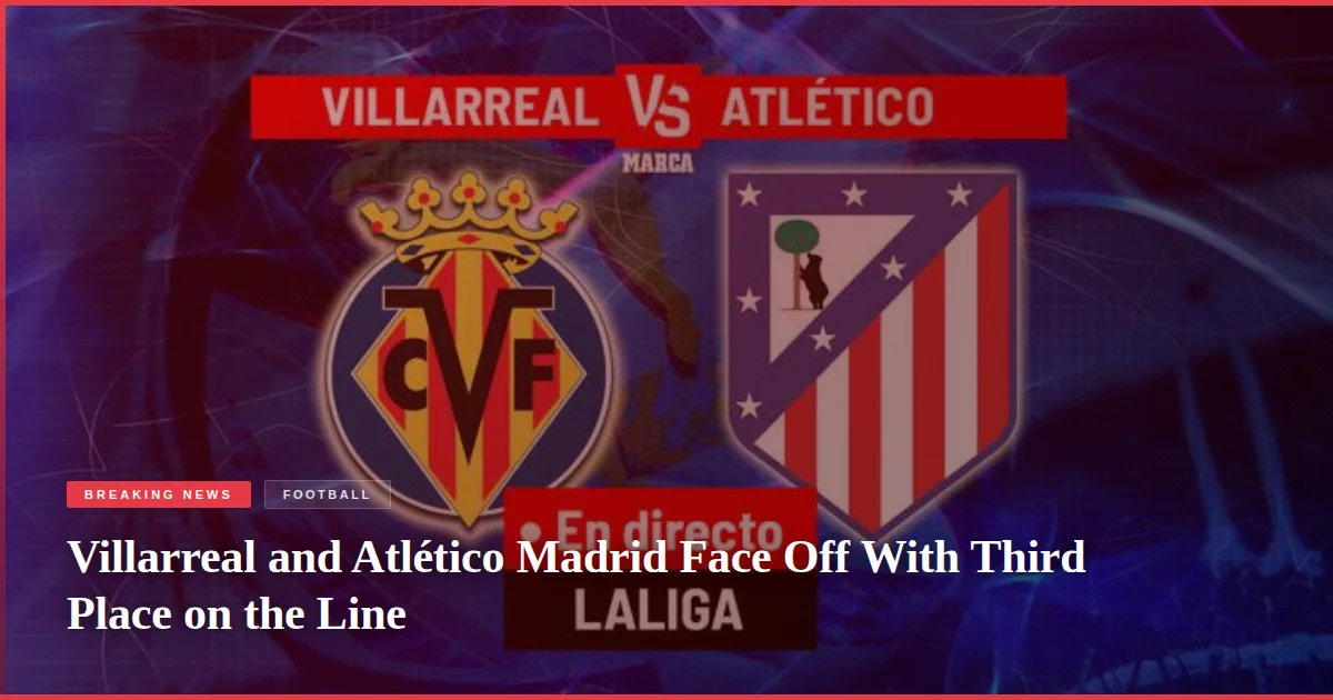 Villarreal and Atlético Madrid Face Off With Third Place on the Line