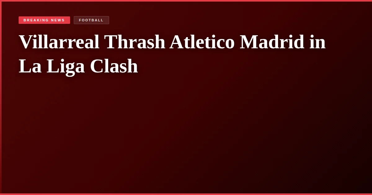 Villarreal Thrash Atletico Madrid in La Liga Clash