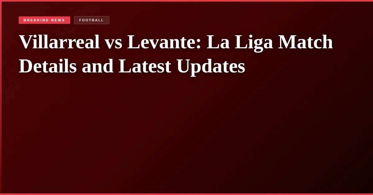 Villarreal vs Levante: La Liga Match Details and Latest Updates