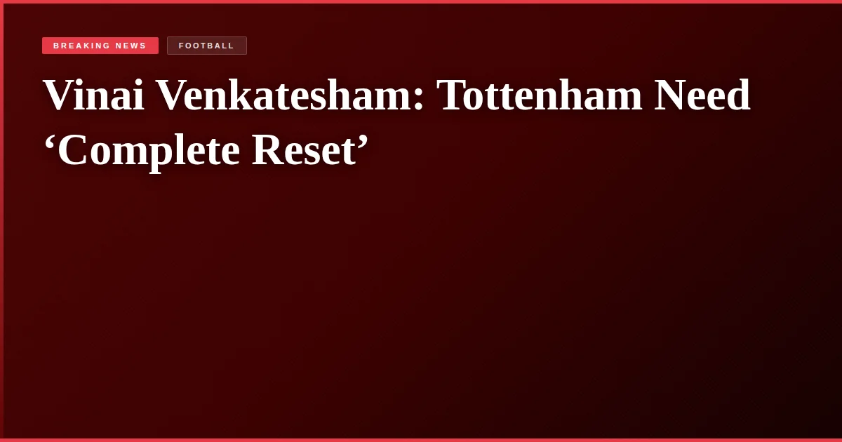 Vinai Venkatesham: Tottenham Need ‘Complete Reset’