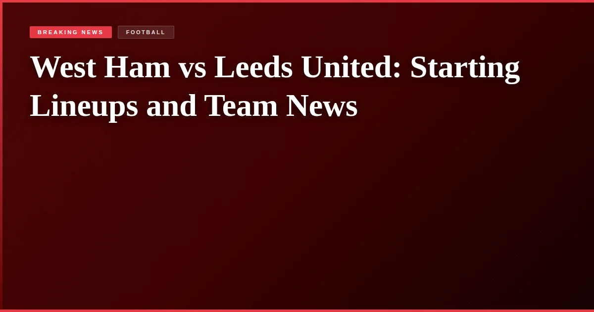 West Ham vs Leeds United: Starting Lineups and Team News