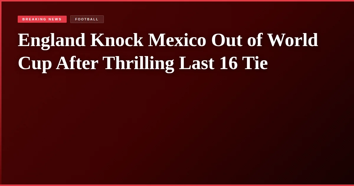 England Knock Mexico Out of World Cup After Thrilling Last 16 Tie