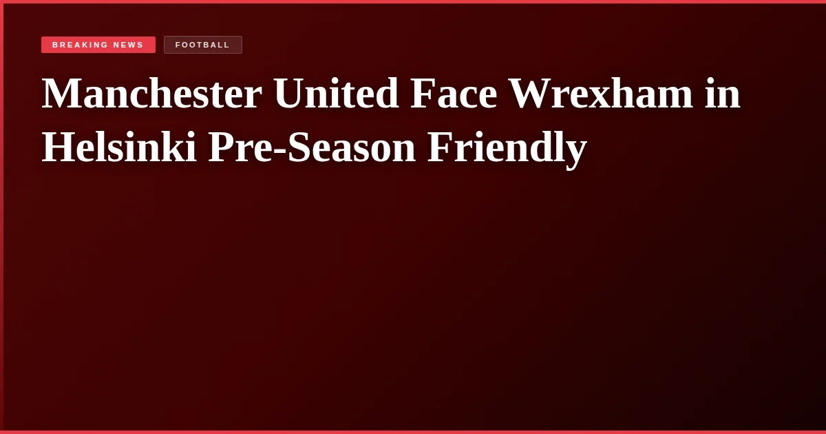 Manchester United Face Wrexham in Helsinki Pre-Season Friendly