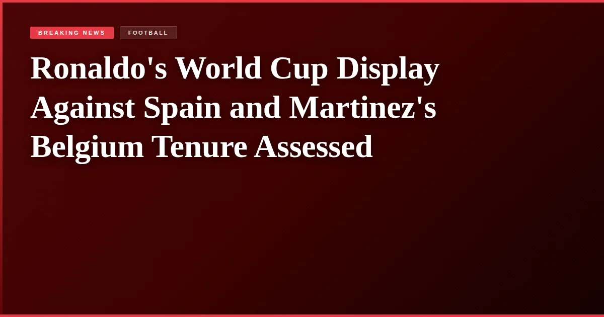 Ronaldo's World Cup Display Against Spain and Martinez's Belgium Tenure Assessed