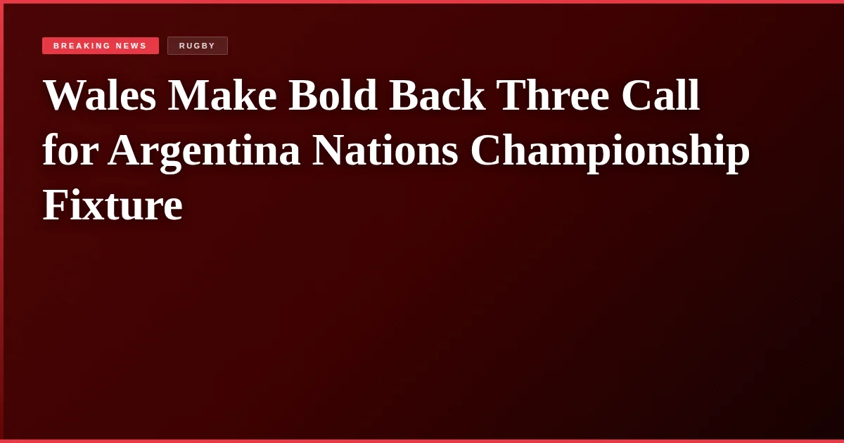 Wales Make Bold Back Three Call for Argentina Nations Championship Fixture